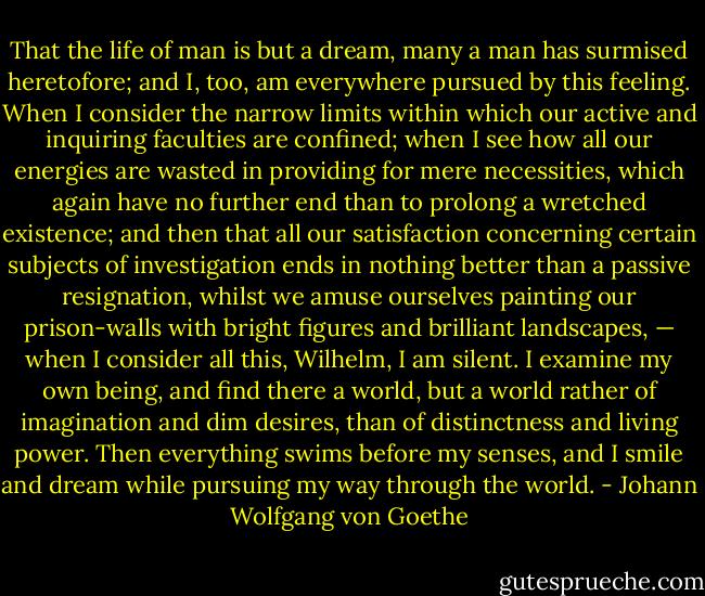 That the life of man is but a dream, many a man has surmised heretofore; and I, too, am everywhere pursued by this feeling. When I consider the narrow limits within which our active and inquiring faculties are confined; when I see how all our energies are wasted in providing for mere necessities, which again have no further end than to prolong a wretched existence; and then that all our satisfaction concerning certain subjects of investigation ends in nothing better than a passive resignation, whilst we amuse ourselves painting our prison-walls with bright figures and brilliant landscapes, — when I consider all this, Wilhelm, I am silent. I examine my own being, and find there a world, but a world rather of imagination and dim desires, than of distinctness and living power. Then everything swims before my senses, and I smile and dream while pursuing my way through the world. - Johann Wolfgang von Goethe