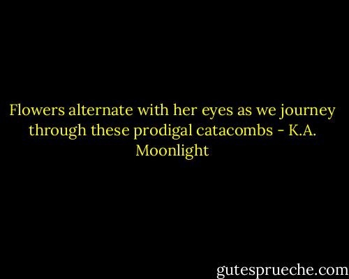 Flowers alternate with her eyes as we journey through these prodigal catacombs - K.A. Moonlight