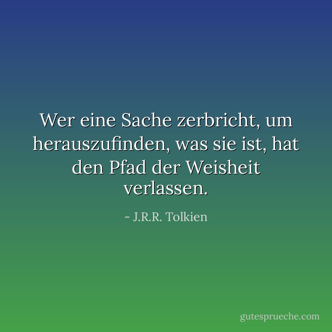 Wer eine Sache zerbricht, um herauszufinden, was sie ist, hat den Pfad der Weisheit verlassen. - J.R.R. Tolkien<