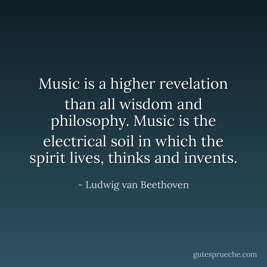 Music is a higher revelation than all wisdom and philosophy. Music is the electrical soil in which the spirit lives, thinks and invents. - Ludwig van Beethoven