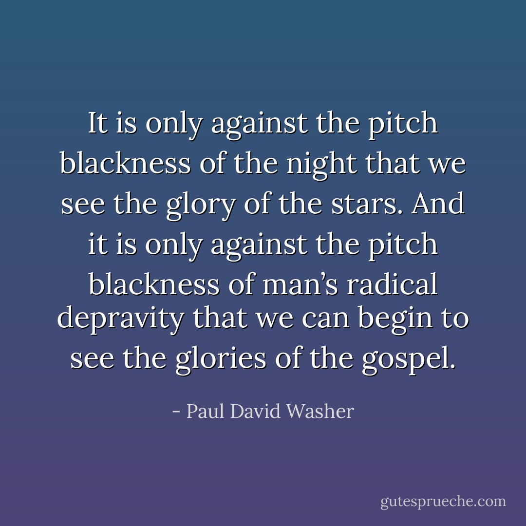 It is only against the pitch blackness of the night that we see the glory of the stars. And it is only against the pitch blackness of man’s radical depravity that we can begin to see the glories of the gospel. - Paul David Washer
