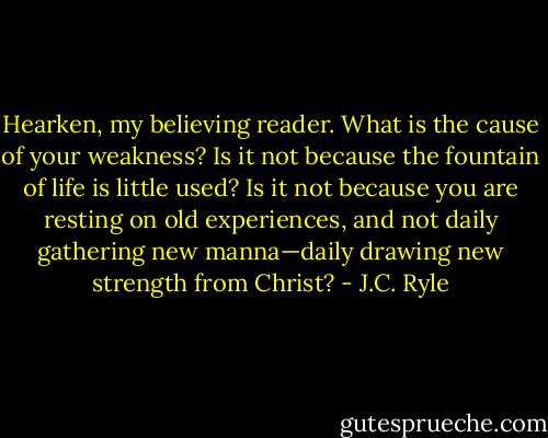 Hearken, my believing reader. What is the cause of your weakness? Is it not because the fountain of life is little used? Is it not because you are resting on old experiences, and not daily gathering new manna—daily drawing new strength from Christ? - J.C. Ryle