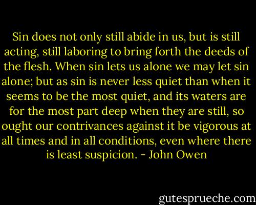 Sin does not only still abide in us, but is still acting, still laboring to bring forth the deeds of the flesh. When sin lets us alone we may let sin alone; but as sin is never less quiet than when it seems to be the most quiet, and its waters are for the most part deep when they are still, so ought our contrivances against it be vigorous at all times and in all conditions, even where there is least suspicion. - John Owen