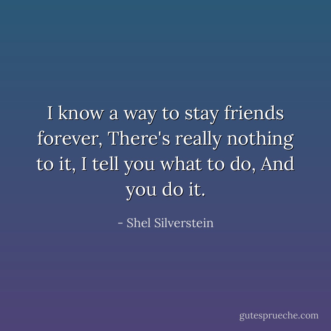 I know a way to stay friends forever,<br />There's really nothing to it,<br />I tell you what to do,<br />And you do it. - Shel Silverstein