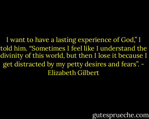 I want to have a lasting experience of God,” I told him. “Sometimes I feel like I understand the divinity of this world, but then I lose it because I get distracted by my petty desires and fears”. - Elizabeth Gilbert