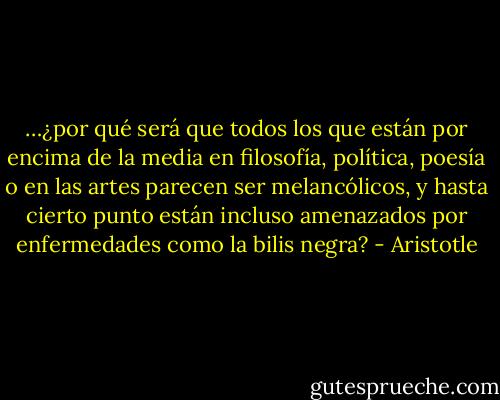 …¿por qué será que todos los que están por encima de la media en filosofía, política, poesía o en las artes parecen ser melancólicos, y hasta cierto punto están incluso amenazados por enfermedades como la bilis negra? - Aristotle