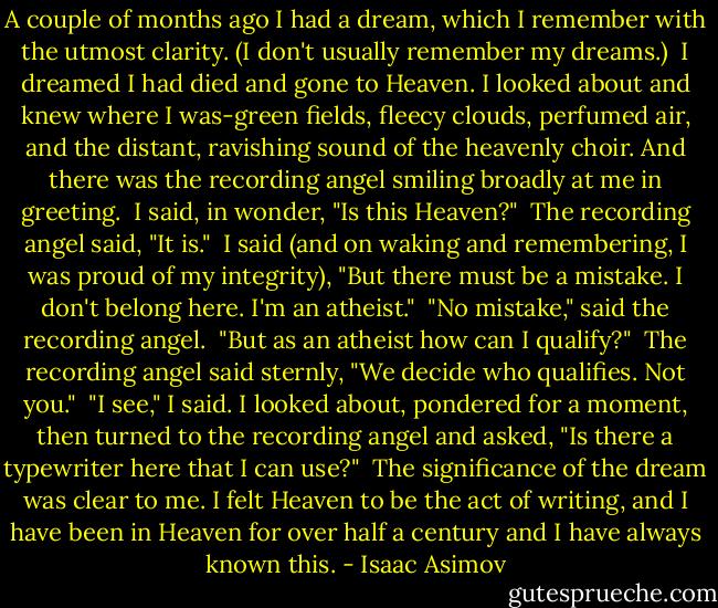 A couple of months ago I had a dream, which I remember with the utmost clarity. (I don't usually remember my dreams.)<br /> I dreamed I had died and gone to Heaven. I looked about and knew where I was-green fields, fleecy clouds, perfumed air, and the distant, ravishing sound of the heavenly choir. And there was the recording angel smiling broadly at me in greeting.<br /> I said, in wonder, "Is this Heaven?"<br /> The recording angel said, "It is."<br /> I said (and on waking and remembering, I was proud of my integrity), "But there must be a mistake. I don't belong here. I'm an atheist."<br /> "No mistake," said the recording angel.<br /> "But as an atheist how can I qualify?"<br /> The recording angel said sternly, "We decide who qualifies. Not you."<br /> "I see," I said. I looked about, pondered for a moment, then turned to the recording angel and asked, "Is there a typewriter here that I can use?"<br /> The significance of the dream was clear to me. I felt Heaven to be the act of writing, and I have been in Heaven for over half a century and I have always known this. - Isaac Asimov