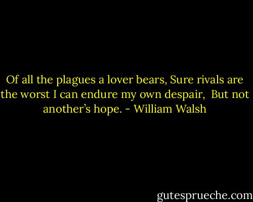 Of all the plagues a lover bears,<br />Sure rivals are the worst<br />I can endure my own despair,<br /> But not another’s hope. - William Walsh