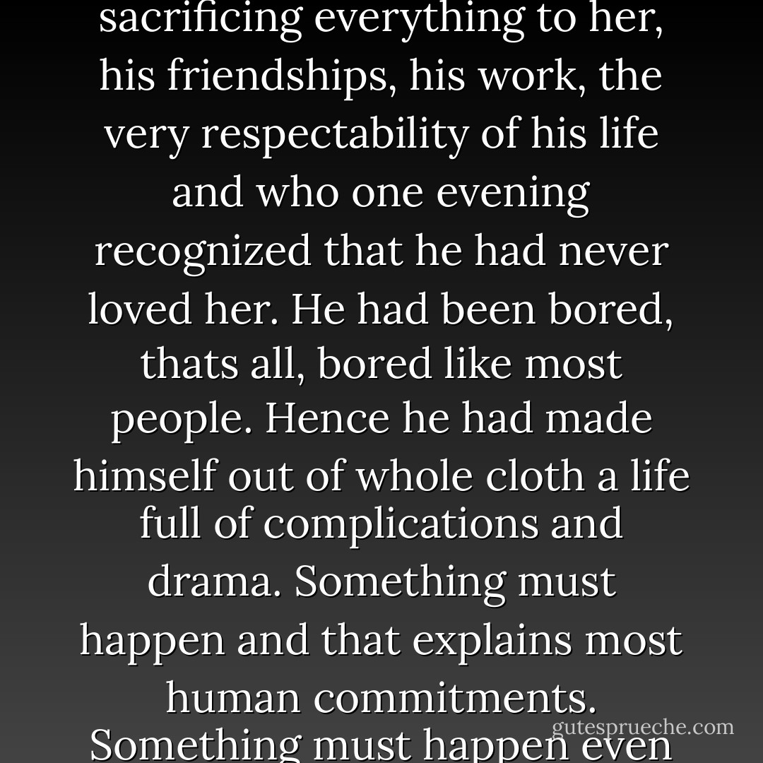 I knew a man who gave twenty years of his life to a scatterbrained woman, sacrificing everything to her, his friendships, his work, the very respectability of his life and who one evening recognized that he had never loved her. He had been bored, thats all, bored like most people. Hence he had made himself out of whole cloth a life full of complications and drama. Something must happen and that explains most human commitments. Something must happen even loveless slavery, even war or death. - Albert Camus