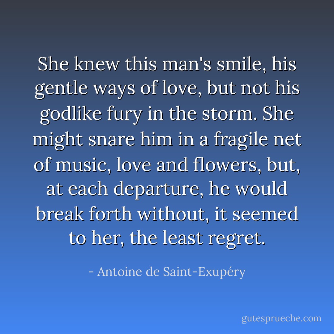 She knew this man's smile, his gentle ways of love, but not his godlike fury in the storm. She might snare him in a fragile net of music, love and flowers, but, at each departure, he would break forth without, it seemed to her, the least regret. - Antoine de Saint-Exupéry