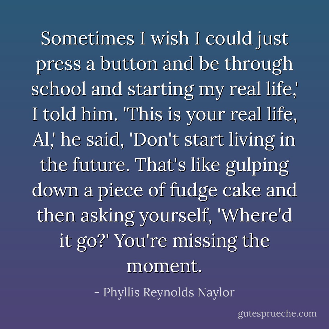 Sometimes I wish I could just press a button and be through school and starting my real life,' I told him.<br />'This is your real life, Al,' he said, 'Don't start living in the future. That's like gulping down a piece of fudge cake and then asking yourself, 'Where'd it go?' You're missing the moment. - Phyllis Reynolds Naylor