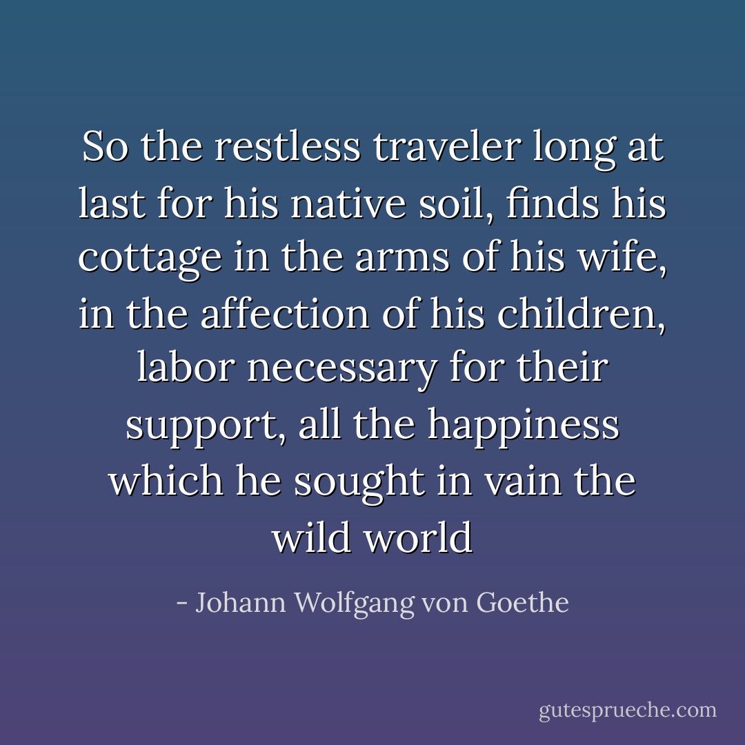 So the restless traveler long at last for his native soil, finds his cottage in the arms of his wife, in the affection of his children, labor necessary for their support, all the happiness which he sought in vain the wild world - Johann Wolfgang von Goethe