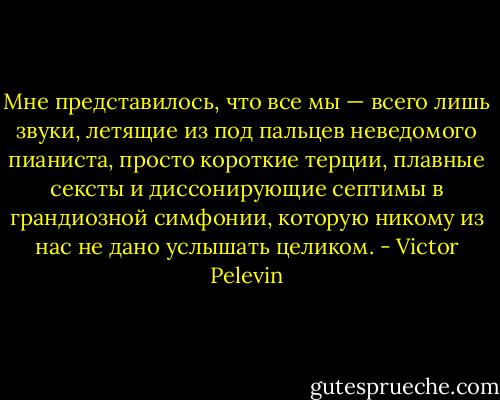 Мне представилось, что все мы — всего лишь звуки, летящие из под пальцев неведомого пианиста, просто короткие терции, плавные сексты и диссонирующие септимы в грандиозной симфонии, которую никому из нас не дано услышать целиком. - Victor Pelevin