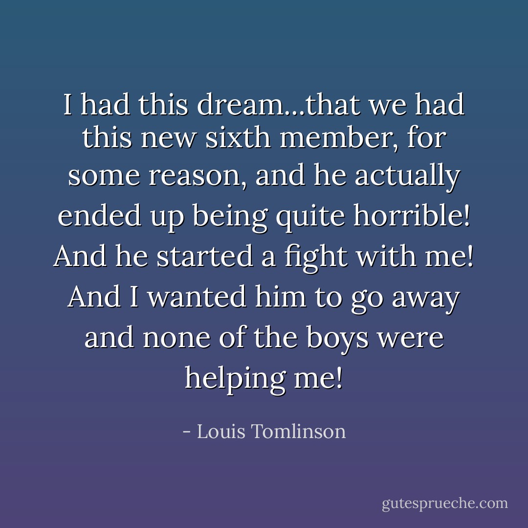 I had this dream...that we had this new sixth member, for some reason, and he actually ended up being quite horrible! And he started a fight with me! And I wanted him to go away and none of the boys were helping me! - Louis Tomlinson