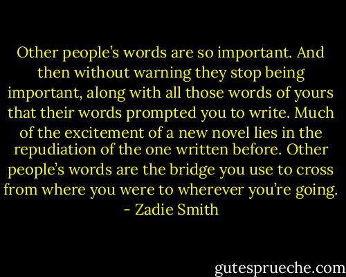 Other people’s words are so important. And then without warning they stop being important, along with all those words of yours that their words prompted you to write. Much of the excitement of a new novel lies in the repudiation of the one written before. Other people’s words are the bridge you use to cross from where you were to wherever you’re going. - Zadie Smith