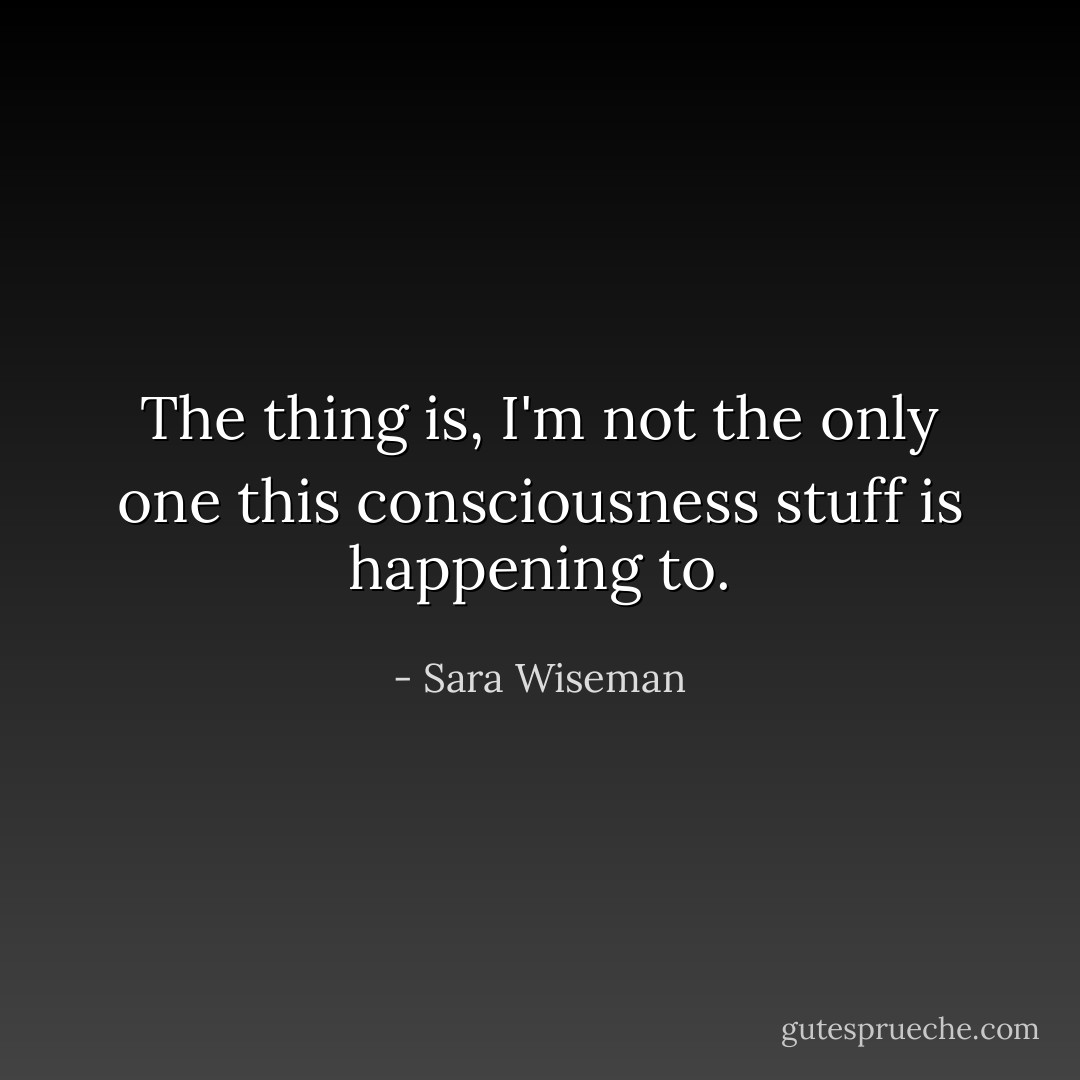 The thing is, I'm not the only one this consciousness stuff is happening to. - Sara Wiseman