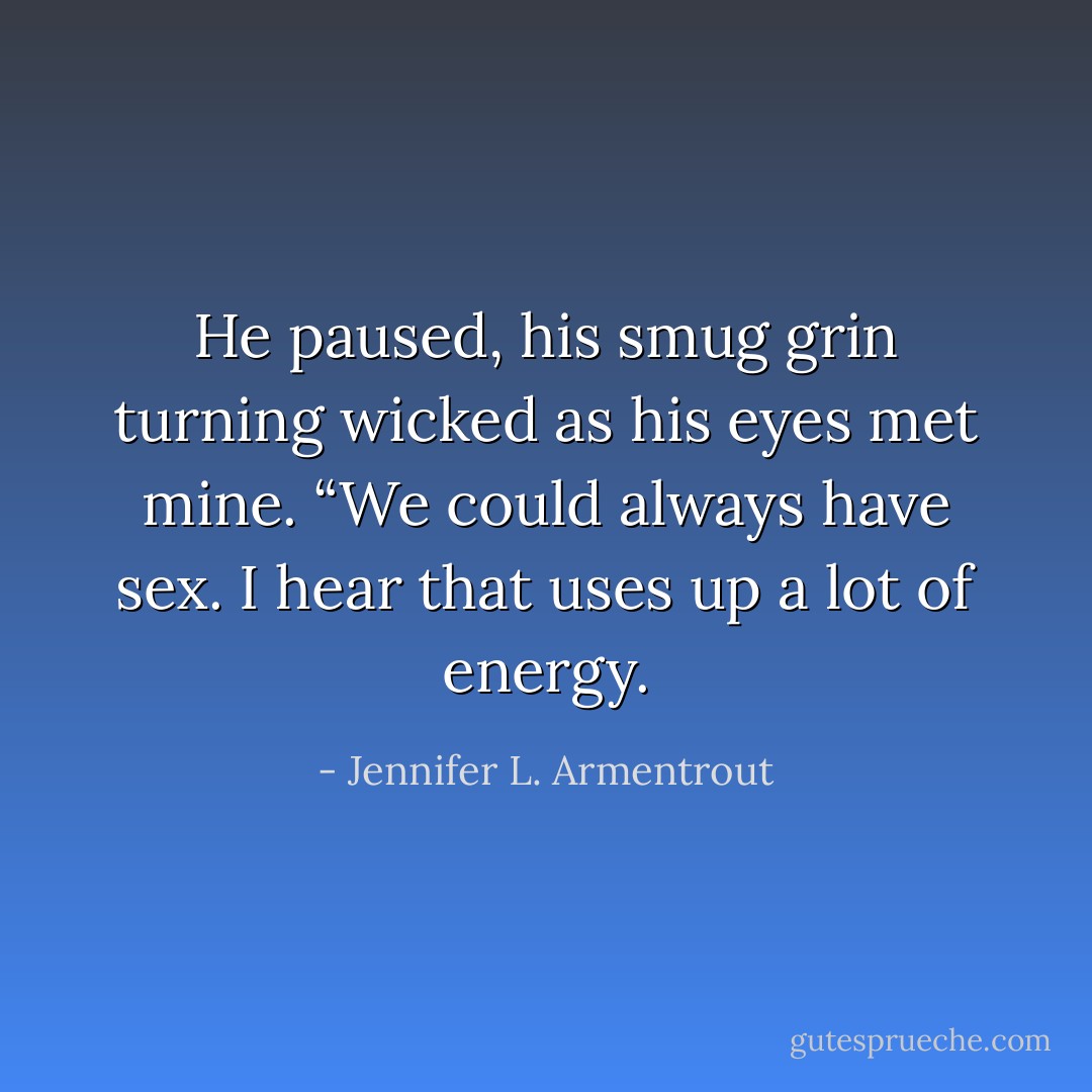 He paused, his smug grin turning wicked as his eyes met mine. “We could always have sex. I hear that uses up a lot of energy. - Jennifer L. Armentrout