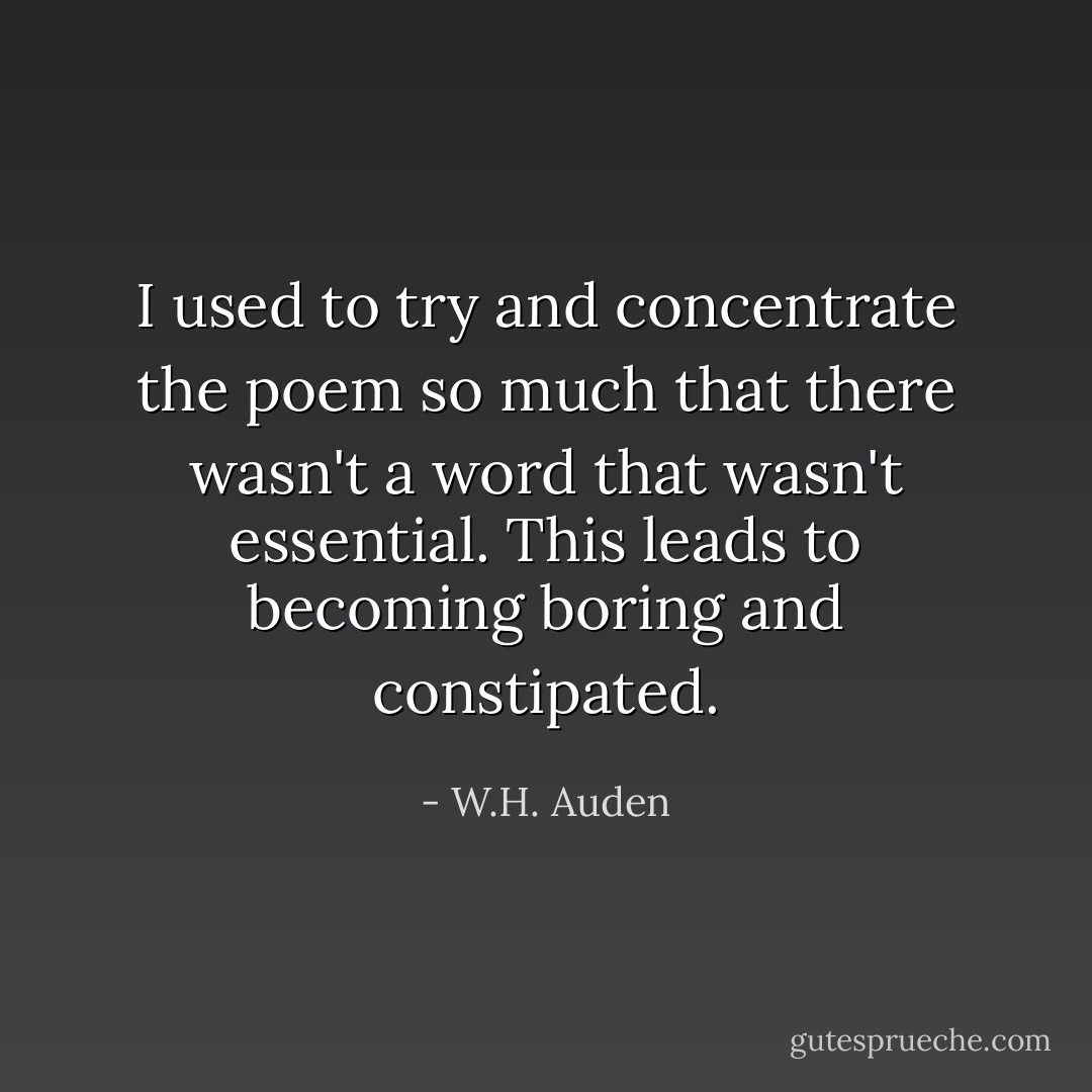I used to try and concentrate the poem so much that there wasn't a word that wasn't essential. This leads to becoming boring and constipated. - W.H. Auden