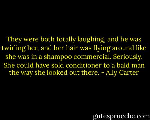 They were both totally laughing, and he was twirling her, and her hair was flying around like she was in a shampoo commercial. Seriously. She could have sold conditioner to a bald man the way she looked out there. - Ally Carter