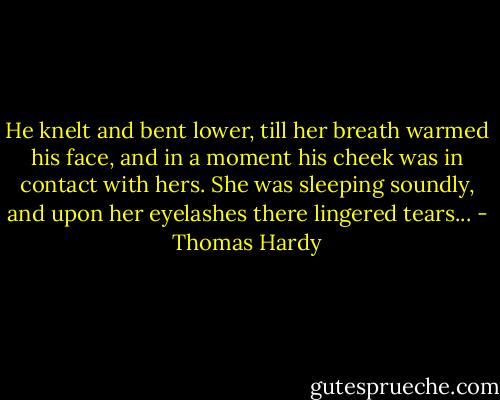 He knelt and bent lower, till her breath warmed his face, and in a moment his cheek was in contact with hers. She was sleeping soundly, and upon her eyelashes there lingered tears... - Thomas Hardy