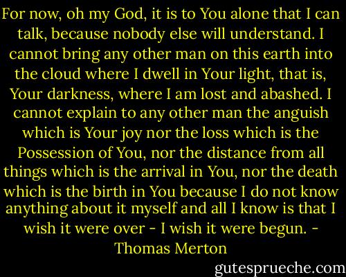 For now, oh my God, it is to You alone that I can talk, because nobody else will understand. I cannot bring any other man on this earth into the cloud where I dwell in Your light, that is, Your darkness, where I am lost and abashed. I cannot explain to any other man the anguish which is Your joy nor the loss which is the Possession of You, nor the distance from all things which is the arrival in You, nor the death which is the birth in You because I do not know anything about it myself and all I know is that I wish it were over - I wish it were begun. - Thomas Merton