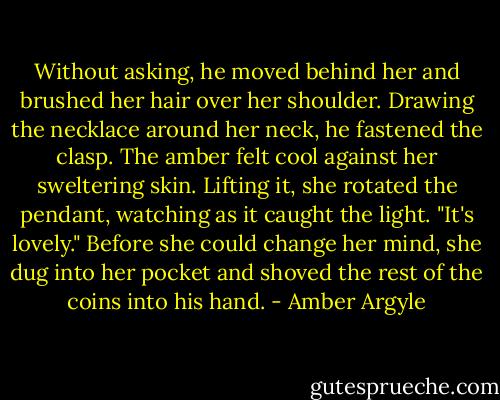 Without asking, he moved behind her and brushed her hair over her shoulder. Drawing the necklace around her neck, he fastened the clasp. The amber felt cool against her sweltering skin. Lifting it, she rotated the pendant, watching as it caught the light. "It's lovely." Before she could change her mind, she dug into her pocket and shoved the rest of the coins into his hand. - Amber Argyle