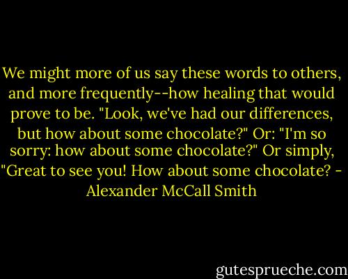 We might more of us say these words to others, and more frequently--how healing that would prove to be. "Look, we've had our differences, but how about some chocolate?" Or: "I'm so sorry: how about some chocolate?" Or simply, "Great to see you! How about some chocolate? - Alexander McCall Smith