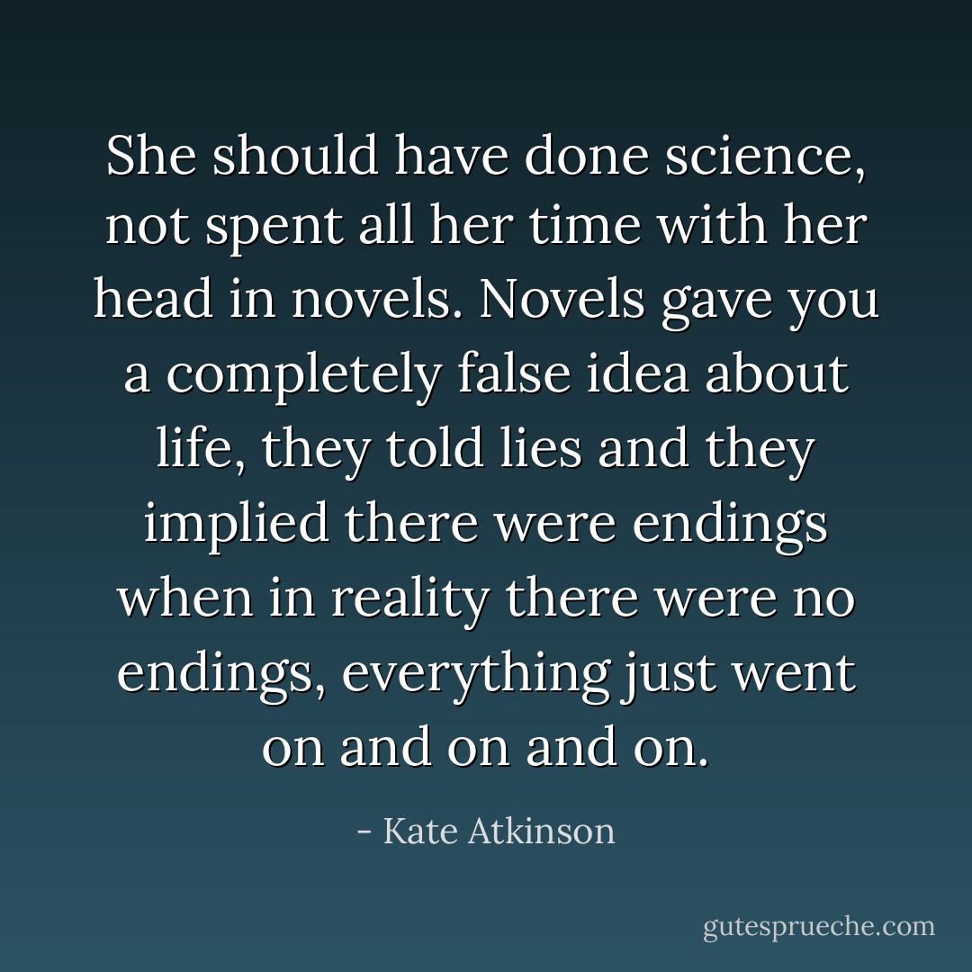 She should have done science, not spent all her time with her head in novels. Novels gave you a completely false idea about life, they told lies and they implied there were endings when in reality there were no endings, everything just went on and on and on. - Kate Atkinson