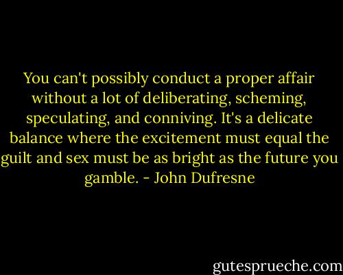 You can't possibly conduct a proper affair without a lot of deliberating, scheming, speculating, and conniving. It's a delicate balance where the excitement must equal the guilt and sex must be as bright as the future you gamble. - John Dufresne