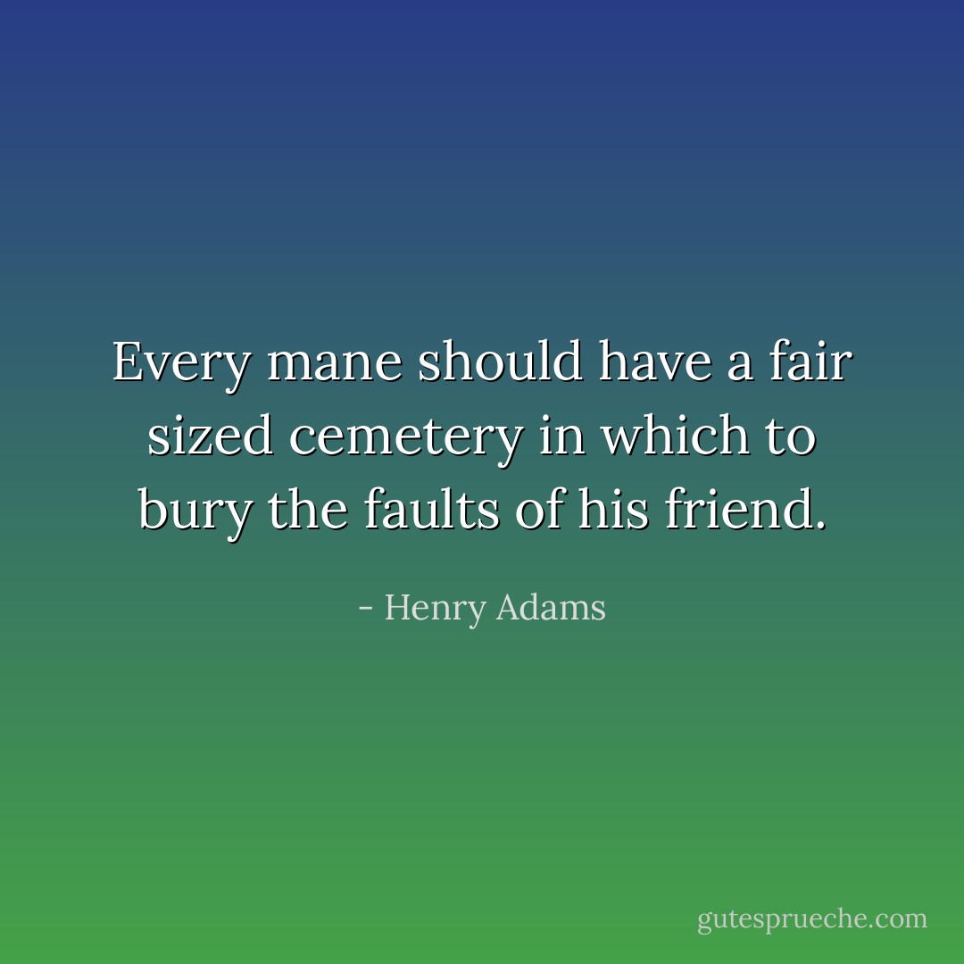Every mane should have a fair sized cemetery in which to bury the faults of his friend. - Henry Adams