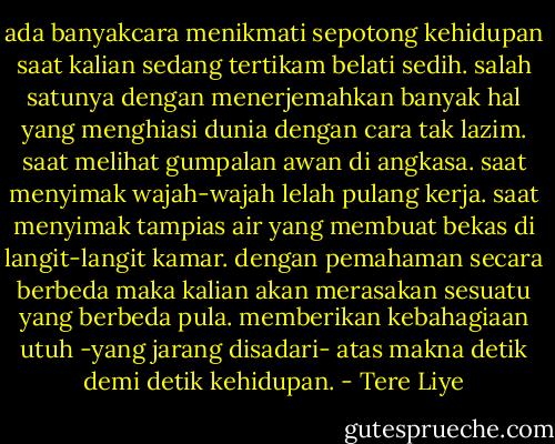 ada banyakcara menikmati sepotong kehidupan saat kalian sedang tertikam belati sedih. salah satunya dengan menerjemahkan banyak hal yang menghiasi dunia dengan cara tak lazim. saat melihat gumpalan awan di angkasa. saat menyimak wajah-wajah lelah pulang kerja. saat menyimak tampias air yang membuat bekas di langit-langit kamar. dengan pemahaman secara berbeda maka kalian akan merasakan sesuatu yang berbeda pula. memberikan kebahagiaan utuh -yang jarang disadari- atas makna detik demi detik kehidupan. - Tere Liye