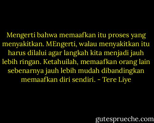Mengerti bahwa memaafkan itu proses yang menyakitkan. MEngerti, walau menyakitkan itu harus dilalui agar langkah kita menjadi jauh lebih ringan. Ketahuilah, memaafkan orang lain sebenarnya jauh lebih mudah dibandingkan memaafkan diri sendiri. - Tere Liye