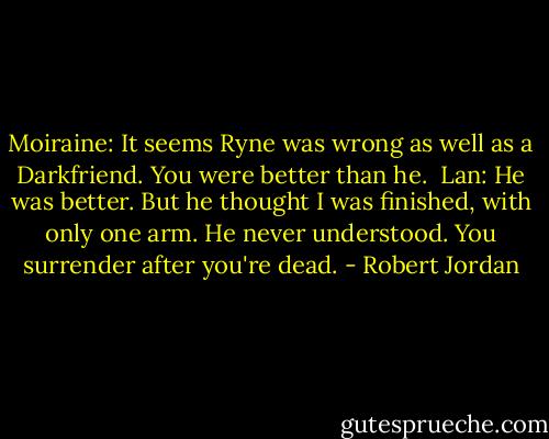 Moiraine: It seems Ryne was wrong as well as a Darkfriend. You were better than he.<br /><br />Lan: He was better. But he thought I was finished, with only one arm. He never understood. You surrender after you're dead. - Robert Jordan