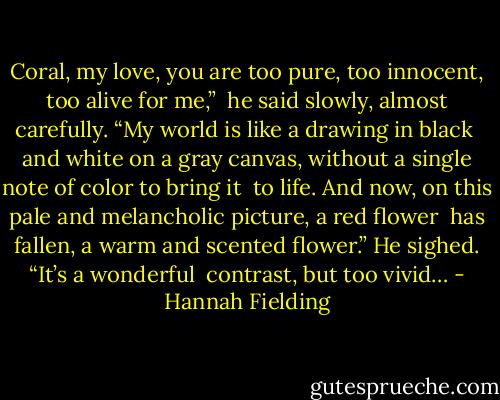 Coral, my love, you are too pure, too innocent, too alive for me,” <br />he said slowly, almost carefully. “My world is like a drawing in black <br />and white on a gray canvas, without a single note of color to bring it <br />to life. And now, on this pale and melancholic picture, a red flower <br />has fallen, a warm and scented flower.” He sighed. “It’s a wonderful <br />contrast, but too vivid… - Hannah Fielding