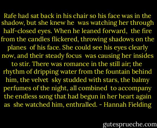 Rafe had sat back in his chair so his face was in the shadow, but she knew he <br />was watching her through half-closed eyes. When he leaned forward, <br />the fire from the candles flickered, throwing shadows on the planes <br />of his face. She could see his eyes clearly now, and their steady focus <br />was causing her insides to stir. There was romance in the still air; the <br />rhythm of dripping water from the fountain behind him, the velvet <br />sky studded with stars, the balmy perfumes of the night, all combined <br />to accompany the endless song that had begun in her heart again as <br />she watched him, enthralled. - Hannah Fielding