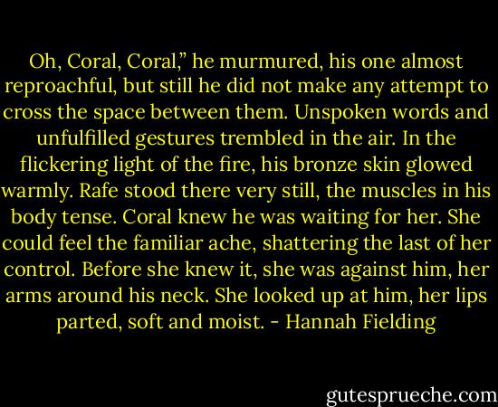 Oh, Coral, Coral,” he murmured, his one almost reproachful, but still he did not make any attempt to cross the space between them. Unspoken words and unfulfilled gestures trembled in the air. In the flickering light of the fire, his bronze skin glowed warmly. Rafe stood there very still, the muscles in his body tense. Coral knew he was waiting for her. She could feel the familiar ache, shattering the last of her control. Before she knew it, she was against him, her arms around his neck. She looked up at him, her lips parted, soft and moist. - Hannah Fielding