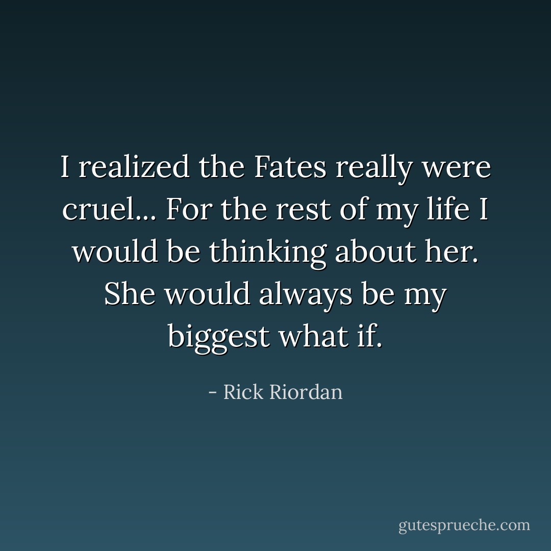 I realized the Fates really were cruel... For the rest of my life I would be thinking about her. She would always be my biggest what if. - Rick Riordan