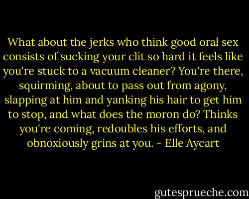 What about the jerks who think good oral sex consists of sucking your clit so hard it feels like you're stuck to a vacuum cleaner? You're there, squirming, about to pass out from agony, slapping at him and yanking his hair to get him to stop, and what does the moron do? Thinks you're coming, redoubles his efforts, and obnoxiously grins at you. - Elle Aycart