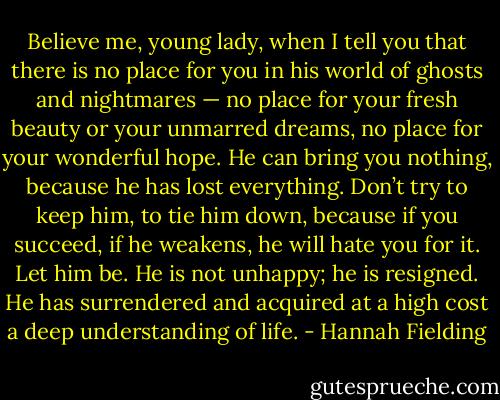 Believe me, young lady, when I tell you that there is no place for you in his world of ghosts and nightmares — no place for your fresh beauty or your unmarred dreams, no place for your wonderful hope. He can bring you nothing, because he has lost everything. Don’t try to keep him, to tie him down, because if you succeed, if he weakens, he will hate you for it. Let him be. He is not unhappy; he is resigned. He has surrendered and acquired at a high cost a deep understanding of life. - Hannah Fielding