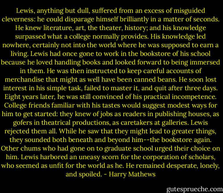 Lewis, anything but dull, suffered from an excess of misguided cleverness: he could disparage himself brilliantly in a matter of seconds. He knew literature, art, the theater, history; and his knowledge surpassed what a college normally provides. His knowledge led nowhere, certainly not into the world where he was supposed to earn a living. Lewis had once gone to work in the bookstore of his school because he loved handling books and looked forward to being immersed in them. He was then instructed to keep careful accounts of merchandise that might as well have been canned beans. He soon lost interest in his simple task, failed to master it, and quit after three days. Eight years later, he was still convinced of his practical incompetence. College friends familiar with his tastes would suggest modest ways for him to get started: they knew of jobs as readers in publishing houses, as gofers in theatrical productions, as caretakers at galleries. Lewis rejected them all. While he saw that they might lead to greater things, they sounded both beneath and beyond him--the bookstore again. Other chums who had gone on to graduate school urged their choice on him. Lewis harbored an uneasy scorn for the corporation of scholars, who seemed as unfit for the world as he. He remained desperate, lonely, and spoiled. - Harry Mathews