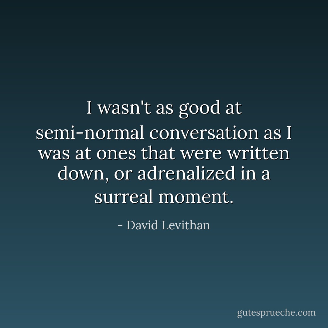 I wasn't as good at semi-normal conversation as I was at ones that were written down, or adrenalized in a surreal moment. - David Levithan