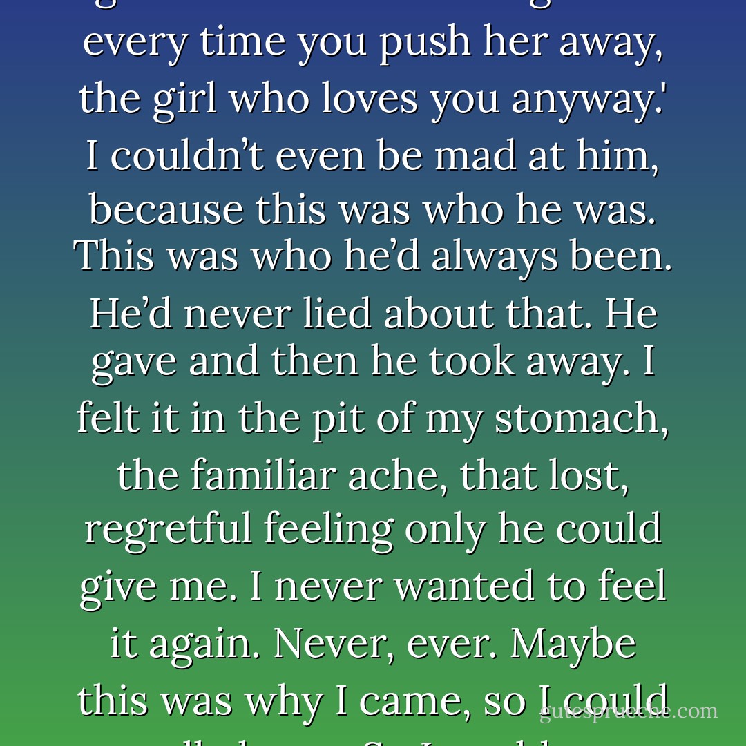 We stood there, looking at each other, saying nothing. But it was the kind of nothing that meant everything. In his eyes, there was no trace of what had happened between us earlier and I could feel something inside me break.<br />So that was that. We were finally, finally over.<br />I looked at him, and I felt so sad, because this thought occurred to me: 'I will never look at you the same way again. I'll never be that girl again. The girl who comes running back every time you push her away, the girl who loves you anyway.'<br />I couldn’t even be mad at him, because this was who he was. This was who he’d<br />always been. He’d never lied about that. He gave and then he took away. I felt it in the pit of my stomach, the familiar ache, that lost, regretful feeling only he could give me. I never wanted to feel it again. Never, ever.<br />Maybe this was why I came, so I could really know. So I could say good-bye.<br />I looked at him, and I thought, 'If I was very brave or very honest, I would tell him.'<br />I would say it, so he would know it and I would know it, and I could never take it back. But I wasn’t that brave or honest, so all I did was look at him. And I think he knew anyway.<br />'I release you. I evict you from my heart. Because if I don't do it now, I never will.'<br />I was the one to look away first. - Jenny Han