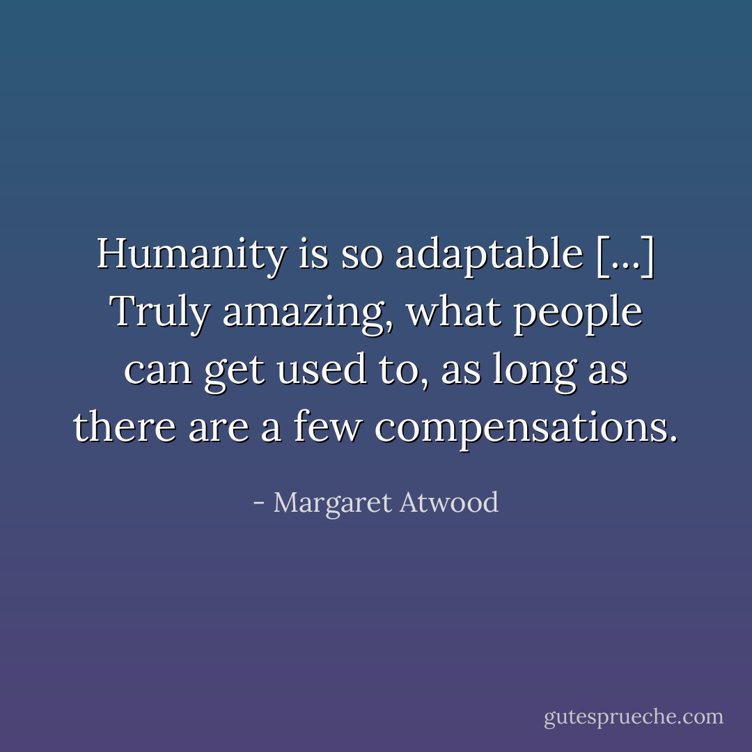 Humanity is so adaptable [...] Truly amazing, what people can get used to, as long as there are a few compensations. - Margaret Atwood
