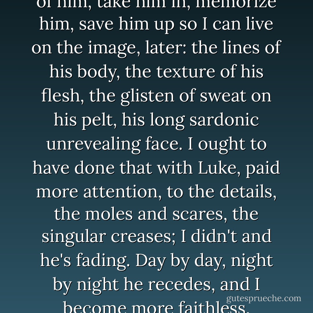I want to see what can be seen, of him, take him in, memorize him, save him up so I can live on the image, later: the lines of his body, the texture of his flesh, the glisten of sweat on his pelt, his long sardonic unrevealing face. I ought to have done that with Luke, paid more attention, to the details, the moles and scares, the singular creases; I didn't and he's fading. Day by day, night by night he recedes, and I become more faithless. - Margaret Atwood