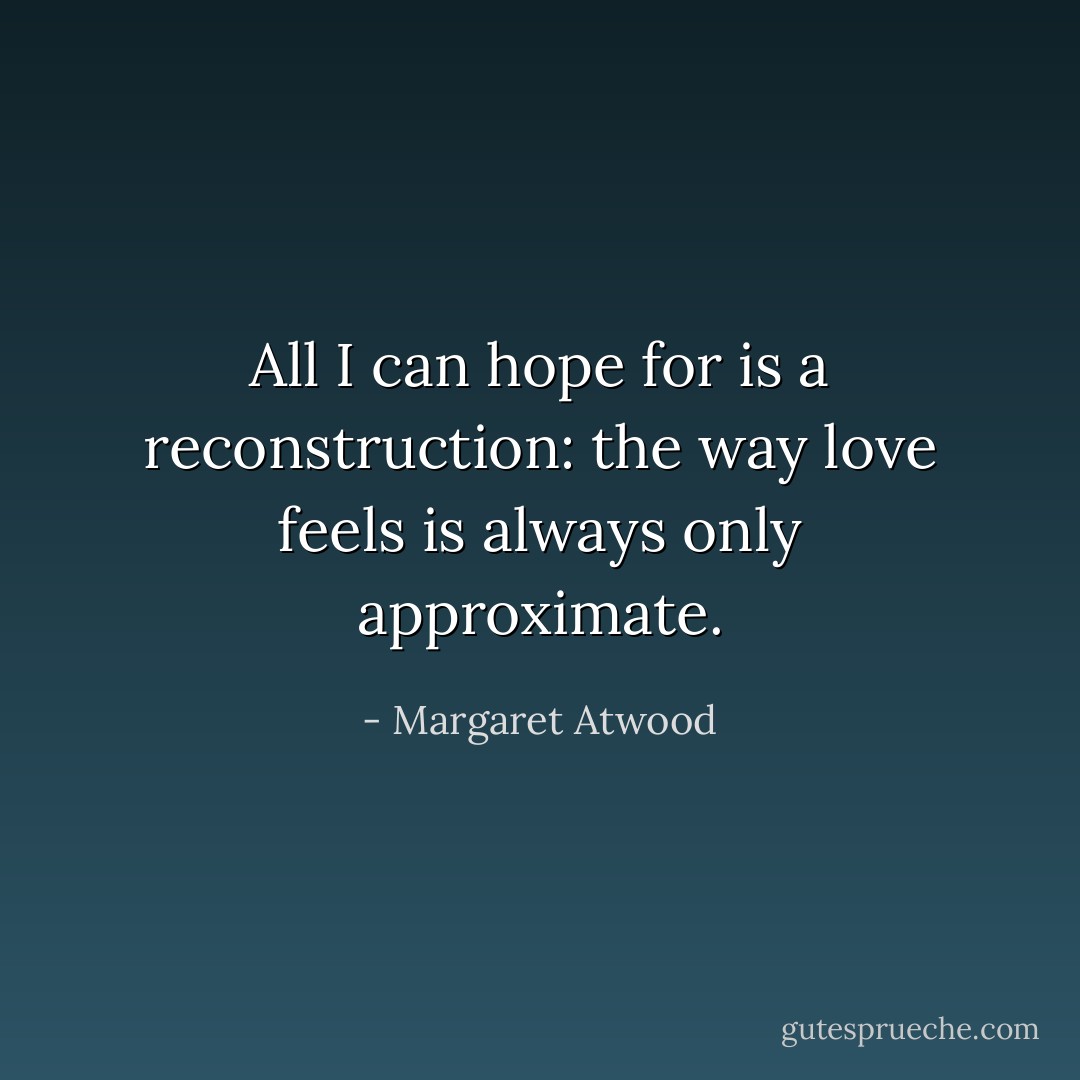 All I can hope for is a reconstruction: the way love feels is always only approximate. - Margaret Atwood