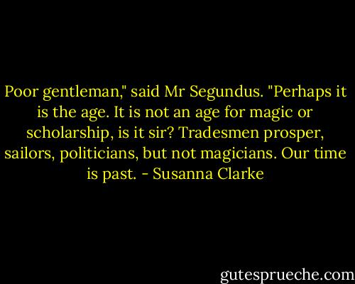 Poor gentleman," said Mr Segundus. "Perhaps it is the age. It is not an age for magic or scholarship, is it sir? Tradesmen prosper, sailors, politicians, but not magicians. Our time is past. - Susanna Clarke