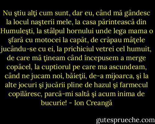 Nu ştiu alţi cum sunt, dar eu, când mă gândesc la locul naşterii mele, la casa părintească din Humuleşti, la stâlpul hornului unde lega mama o şfară cu motocei la capăt, de crăpau mâţele jucându-se cu ei, la prichiciul vetrei cel humuit, de care mă ţineam când începusem a merge copăcel, la cuptiorul pe care ma ascundeam, când ne jucam noi, băieţii, de-a mijoarca, şi la alte jocuri şi jucării pline de hazul şi farmecul copilăresc, parcă-mi saltă şi acum inima de bucurie! - Ion Creangă
