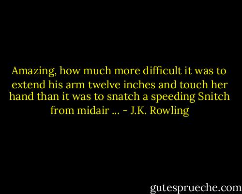 Amazing, how much more difficult it was to extend his arm twelve inches and touch her hand than it was to snatch a speeding Snitch from midair ... - J.K. Rowling