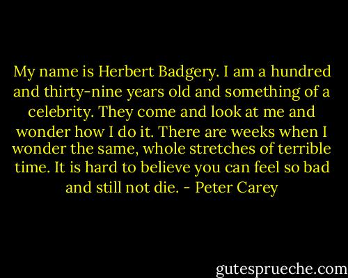 My name is Herbert Badgery. I am a hundred and thirty-nine years old and something of a celebrity. They come and look at me and wonder how I do it. There are weeks when I wonder the same, whole stretches of terrible time. It is hard to believe you can feel so bad and still not die. - Peter Carey