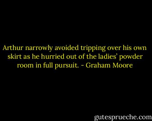 Arthur narrowly avoided tripping over his own skirt as he hurried out of the ladies’ powder room in full pursuit. - Graham Moore